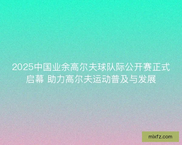 2025中国业余高尔夫球队际公开赛正式启幕 助力高尔夫运动普及与发展