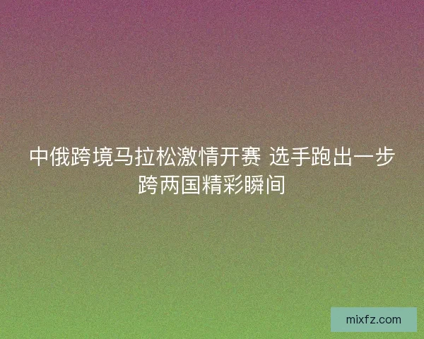 中俄跨境马拉松激情开赛 选手跑出一步跨两国精彩瞬间