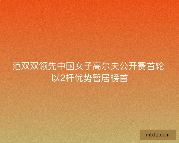 范双双领先中国女子高尔夫公开赛首轮 以2杆优势暂居榜首