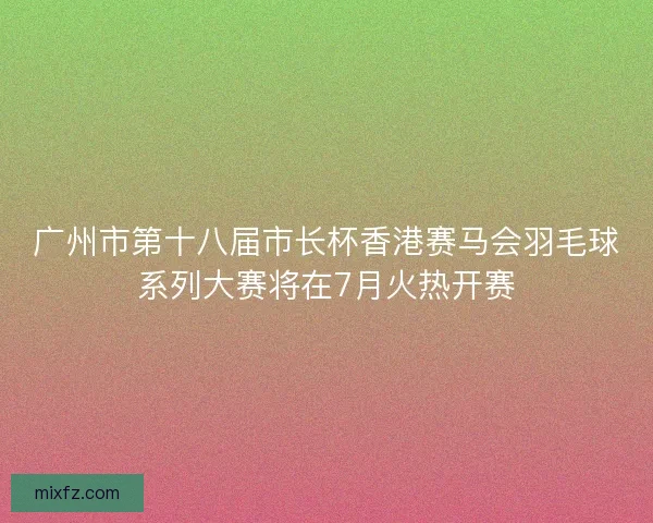 广州市第十八届市长杯香港赛马会羽毛球系列大赛将在7月火热开赛